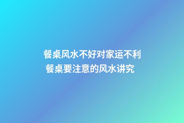 餐桌风水不好对家运不利 餐桌要注意的风水讲究